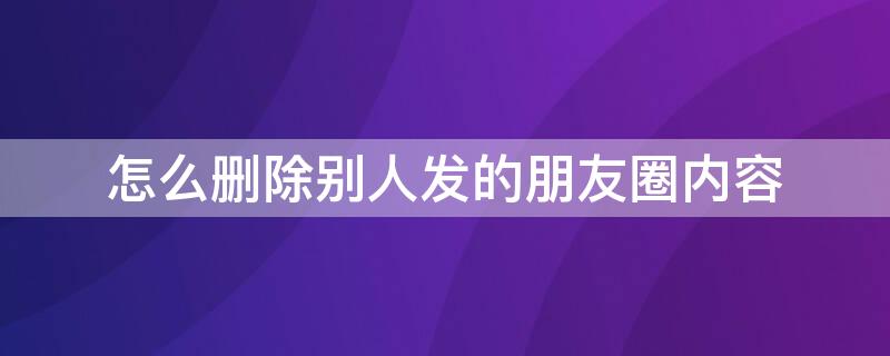 怎么删除别人发的朋友圈内容（怎么删除别人发的朋友圈内容一键清除掉）