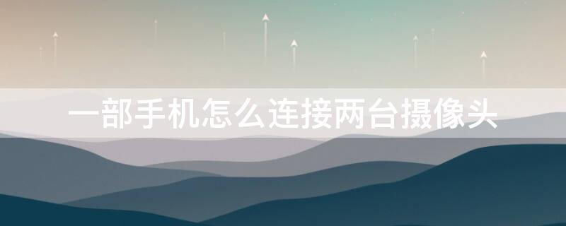一部手机怎么连接两台摄像头 一部手机怎么连接两台摄像头不在一个地方