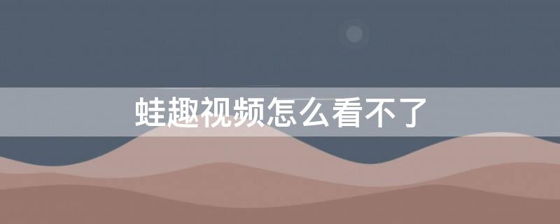 蛙趣视频怎么看不了 为什么蛙趣视频中许多内容都没有了