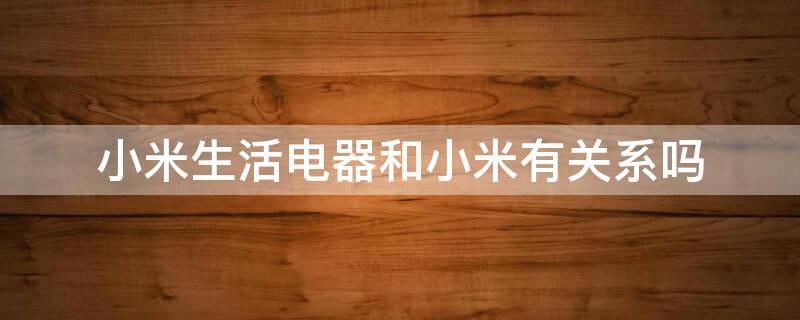 小米生活电器和小米有关系吗 小米生活电器是什么牌子