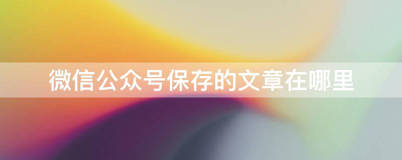 微信公众号保存的文章在哪里（公众号文章保存后在哪找）