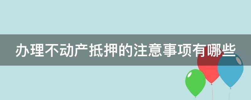 办理不动产抵押的注意事项有哪些 办理不动产抵押的注意事项有哪些呢