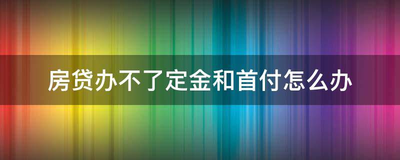 房贷办不了定金和首付怎么办（房贷办不了定金和首付怎么办呢）