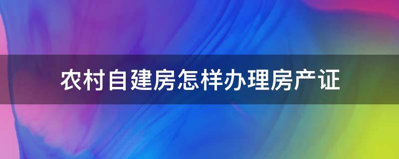 农村自建房怎样办理房产证 农村自建房怎样办理房产证过户