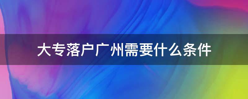 大专落户广州需要什么条件（大专学历落户广州有什么要求）