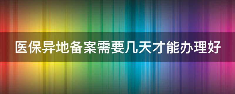 医保异地备案需要几天才能办理好 医保异地备案需要几天才能办理好手续