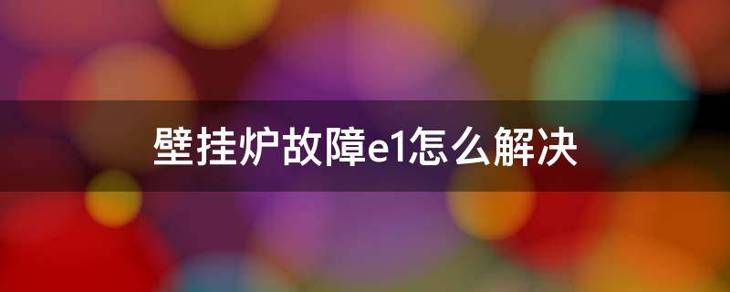 壁挂炉故障e1怎么解决（壁挂炉故障及排除方法e1）