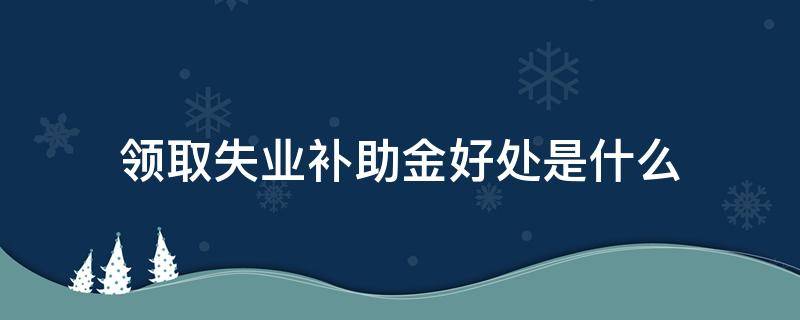 领取失业补助金好处是什么（领取失业金补助金利弊）