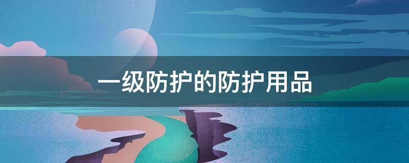 一级防护的防护用品（一级防护用品都有什么）