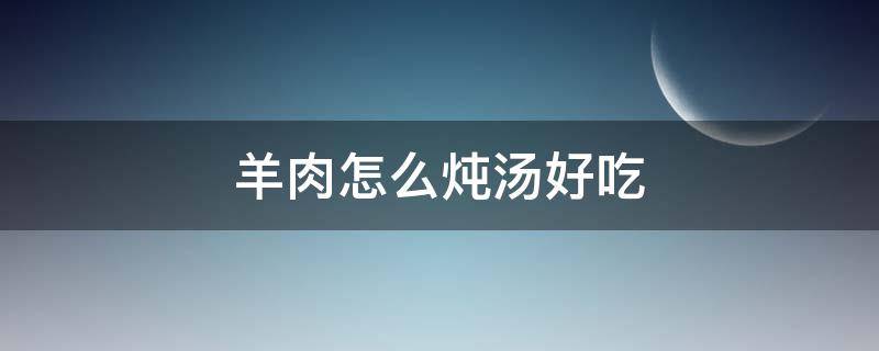羊肉怎么炖汤好吃 羊肉汤怎么烧好吃