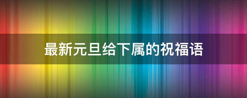 最新元旦给下属的祝福语 最新元旦给下属的祝福语大全