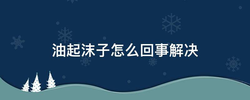 油起沫子怎么回事解决 菜籽油起沫子怎么回事解决