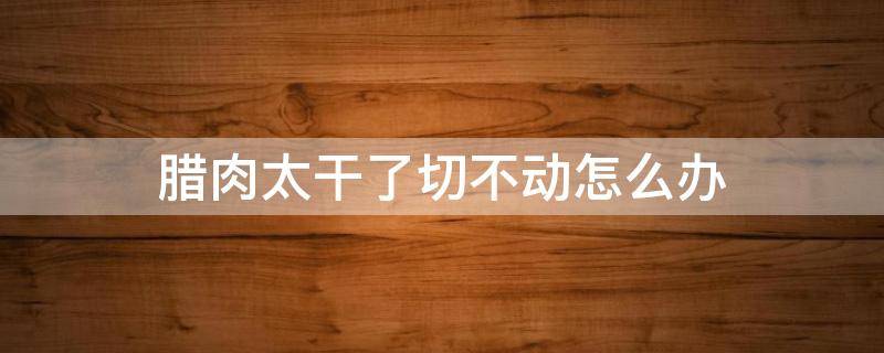 腊肉太干了切不动怎么办 腊肉太干太硬怎么切