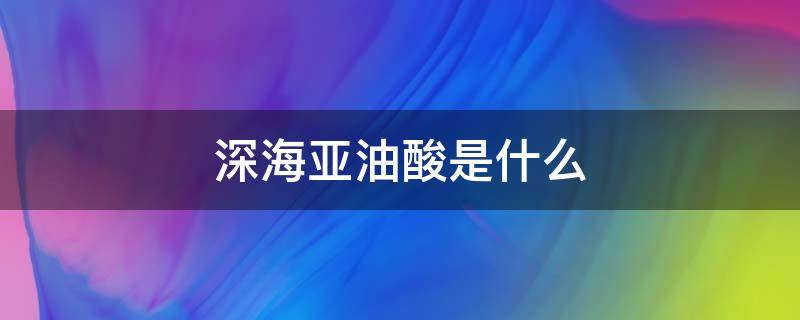 深海亚油酸是什么（深海亚油酸是啥）
