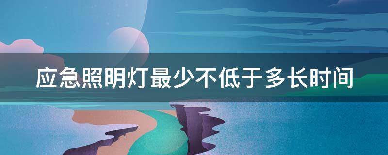 应急照明灯最少不低于多长时间（应急照明灯时间不少于多少分钟）