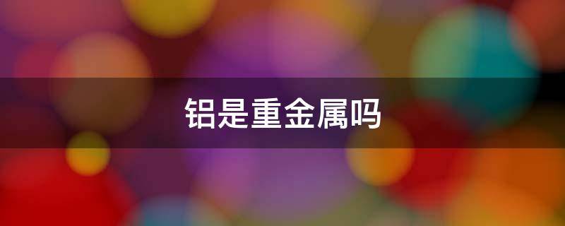 铝是重金属吗 铁和铝是重金属吗