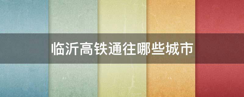 临沂高铁通往哪些城市 临沂高铁途径站点