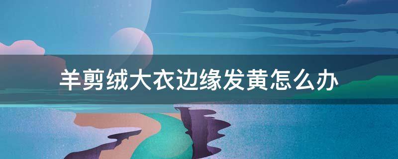 羊剪绒大衣边缘发黄怎么办（羊剪绒大衣边缘发黄怎么办视频）