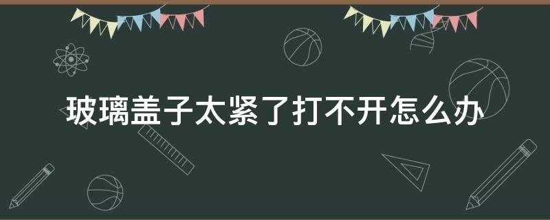 玻璃盖子太紧了打不开怎么办（泡酒玻璃瓶密封太紧怎么打开）