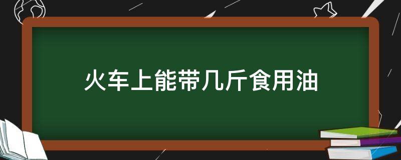 火车上能带几斤食用油（火车上可以带几斤食用油）