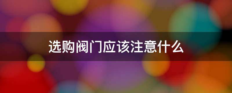 选购阀门应该注意什么（选购阀门应该注意什么细节）
