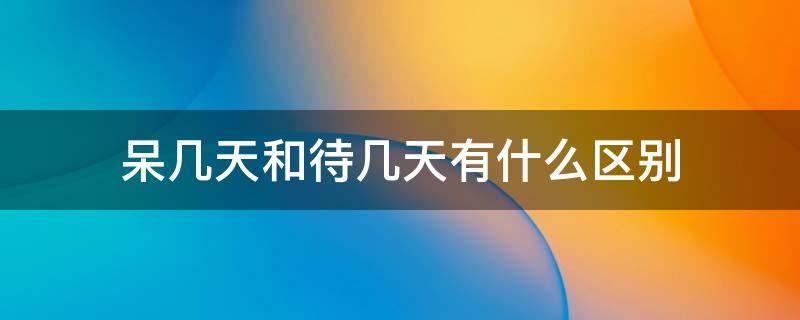 呆几天和待几天有什么区别 呆几天和待几天有什么区别吗