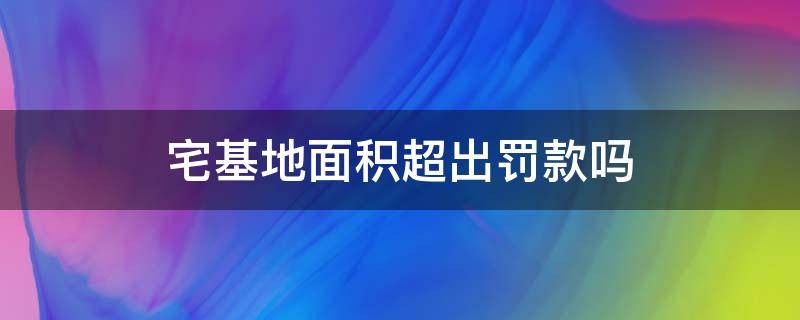 宅基地面积超出罚款吗 宅基地面积超出罚款吗合法吗