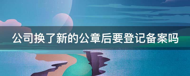 公司换了新的公章后要登记备案吗 公司换了新的公章后要登记备案吗怎么办