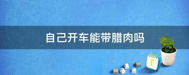 自己开车能带腊肉吗（自己开车能带腊肉吗）