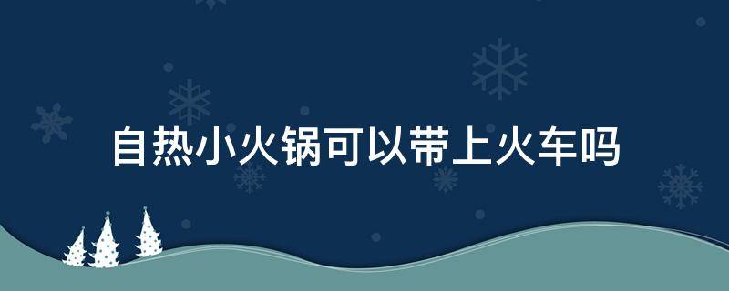 自热小火锅可以带上火车吗（自热小火锅可以带上火车吗多少钱）