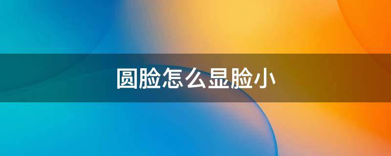 圆脸怎么显脸小（圆脸怎么显脸小呢）