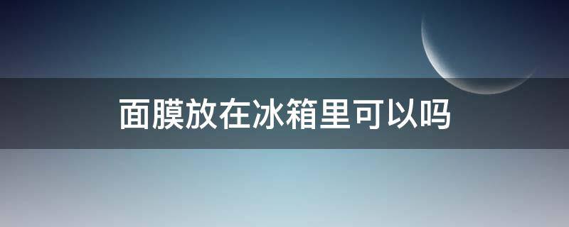 面膜放在冰箱里可以吗 面膜能放冰箱里吗?