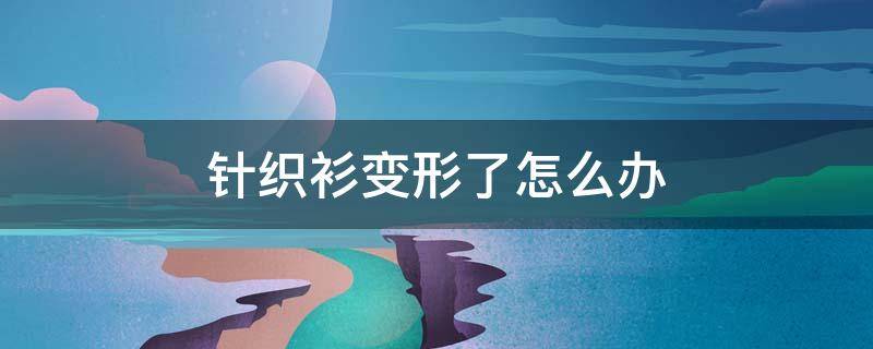 针织衫变形了怎么办(针织衫变形了怎么办妙招)