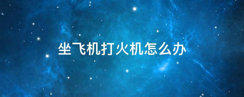 坐飞机打火机怎么办 乘坐飞机打火机怎么办