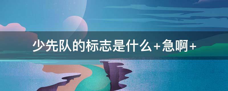 少先队的标志是什么（少先队的标志是什么?它代表什么含义?）
