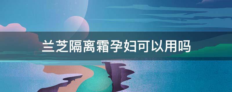 兰芝隔离霜孕妇可以用吗（兰芝隔离霜孕妇可以用吗女性）