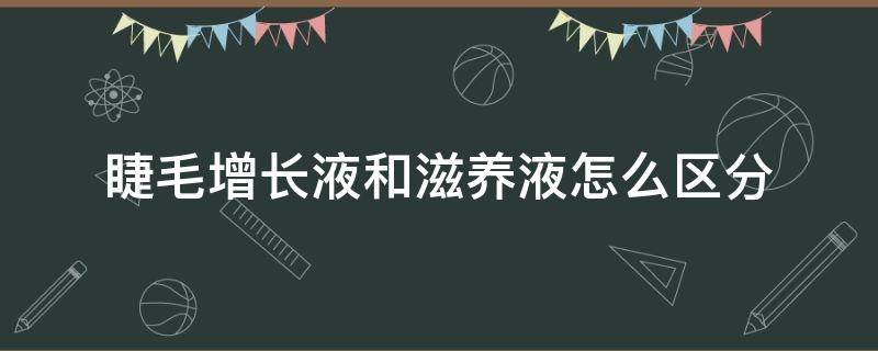 睫毛增长液和滋养液怎么区分 睫毛增长液和睫毛滋养液一样吗