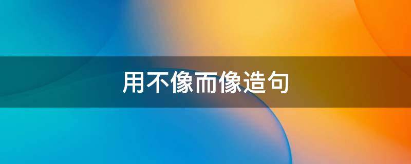 用不像而像造句 用不像而像造句子