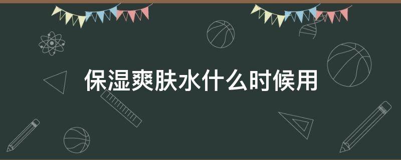 保湿爽肤水什么时候用 保湿爽肤水什么时候用比较好