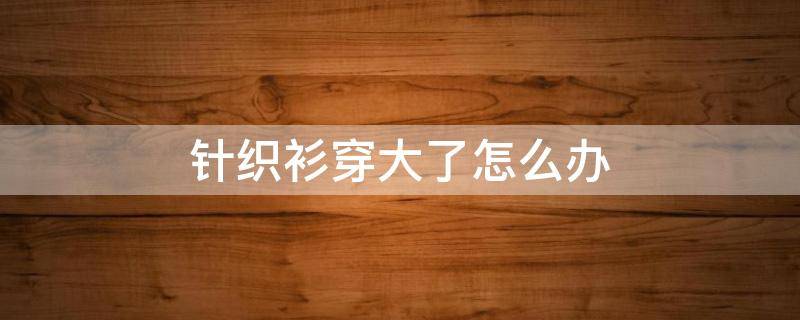 针织衫穿大了怎么办（针织衫穿大了怎么办图片）