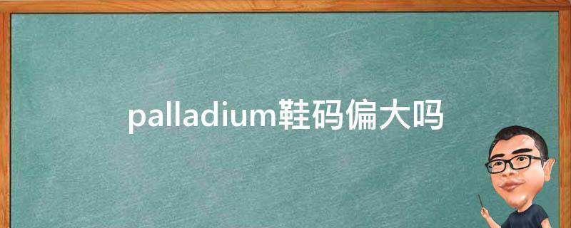 palladium鞋码偏大吗（palladium偏大还是偏小）