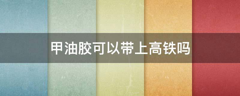 甲油胶可以带上高铁吗 做美甲的甲油胶可以带上高铁吗