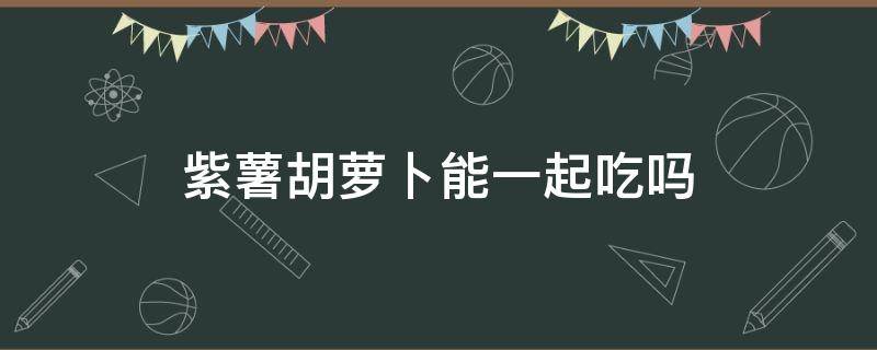 紫薯胡萝卜能一起吃吗（紫薯和胡萝卜可以一起吃吗?）