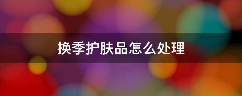换季护肤品怎么处理 换季护肤品怎么处理最好