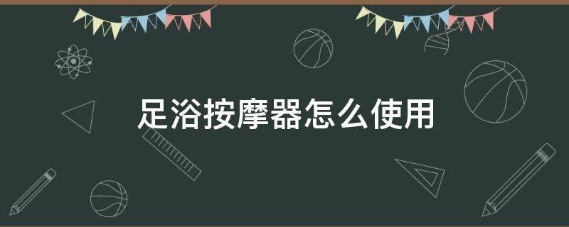 足浴按摩器怎么使用(足浴按摩器怎么使用视频)