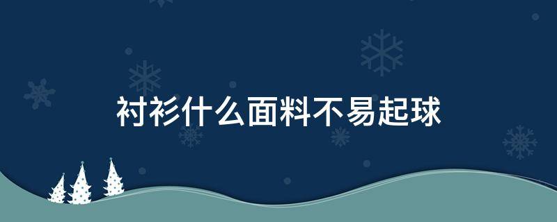 衬衫什么面料不易起球（衬衫什么材质穿着舒服又不打皱）