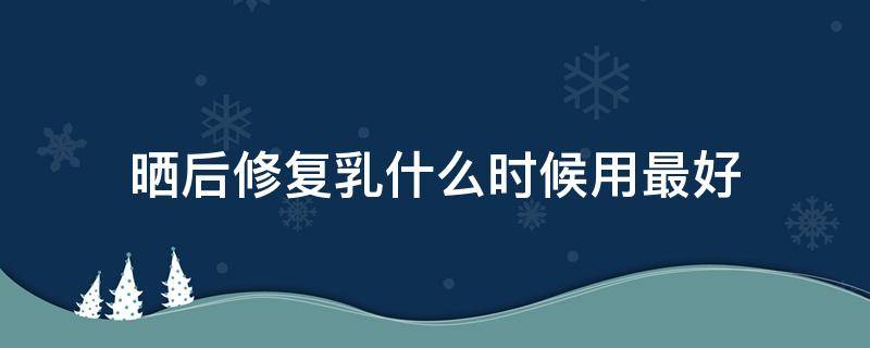 晒后修复乳什么时候用最好（晒后修复乳什么时候涂）