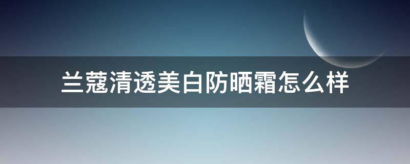兰蔻清透美白防晒霜怎么样（兰蔻清透美白防晒霜怎么样好用吗）