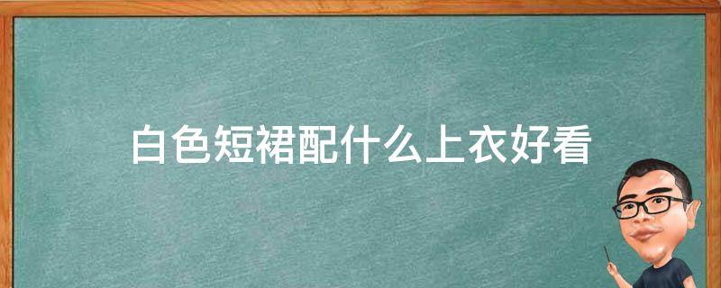 白色短裙配什么上衣好看 白色短裙配什么上衣好看图片夏天