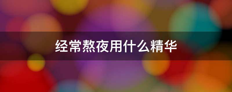 经常熬夜用什么精华（经常熬夜用什么精华液）